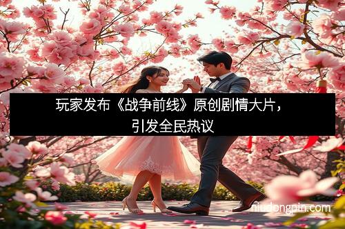 玩家发布《战争前线》原创剧情大片，引发全民热议